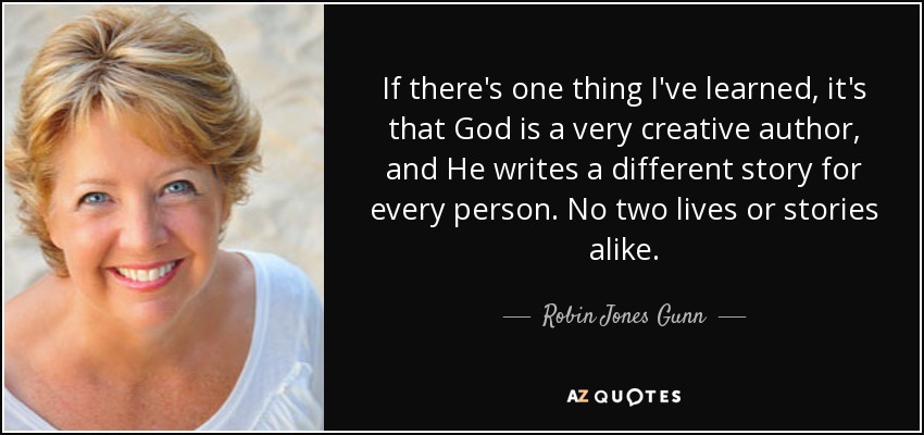If there's one thing I've learned, it's that God is a very creative author, and He writes a different story for every person. No two lives or stories alike. - Robin Jones Gunn