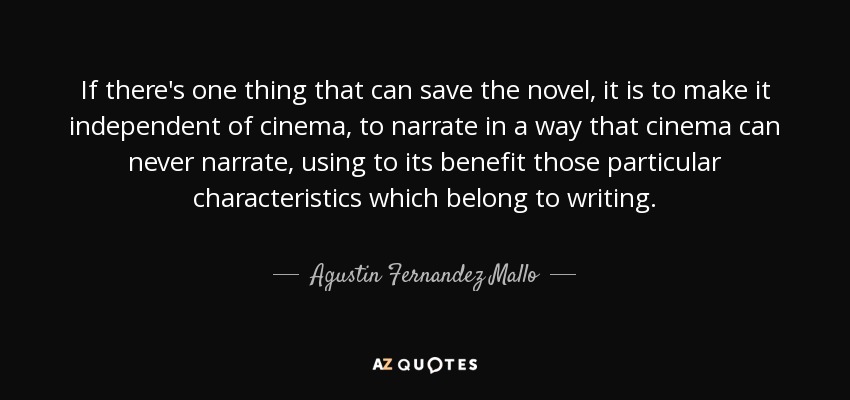 If there's one thing that can save the novel, it is to make it independent of cinema, to narrate in a way that cinema can never narrate, using to its benefit those particular characteristics which belong to writing. - Agustin Fernandez Mallo