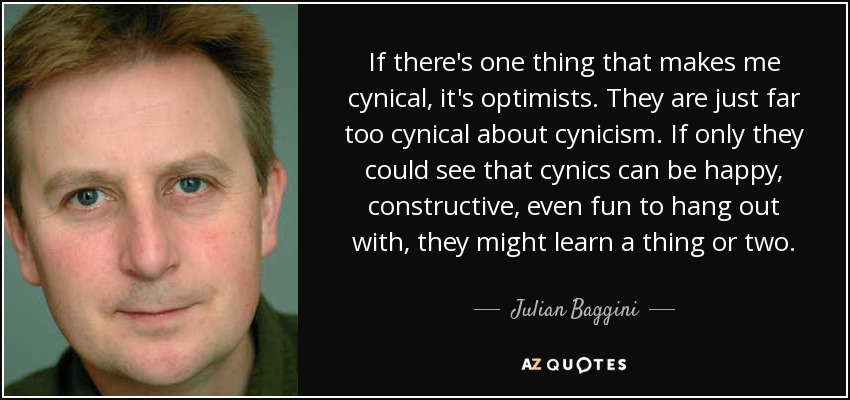 If there's one thing that makes me cynical, it's optimists. They are just far too cynical about cynicism. If only they could see that cynics can be happy, constructive, even fun to hang out with, they might learn a thing or two. - Julian Baggini