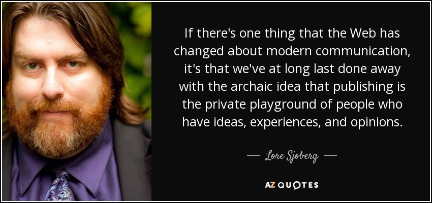 If there's one thing that the Web has changed about modern communication, it's that we've at long last done away with the archaic idea that publishing is the private playground of people who have ideas, experiences, and opinions. - Lore Sjoberg