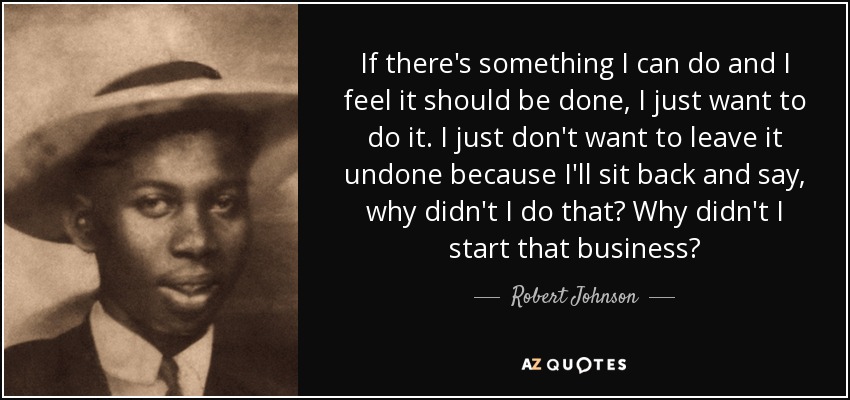 If there's something I can do and I feel it should be done, I just want to do it. I just don't want to leave it undone because I'll sit back and say, why didn't I do that? Why didn't I start that business? - Robert Johnson