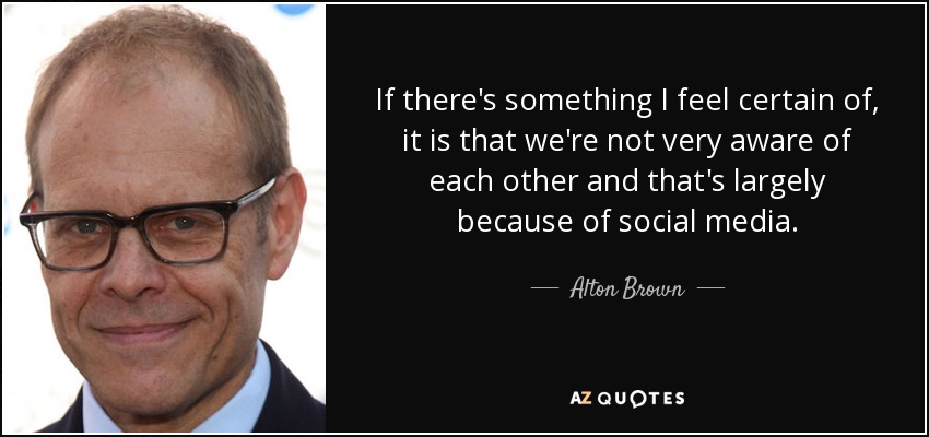 If there's something I feel certain of, it is that we're not very aware of each other and that's largely because of social media. - Alton Brown