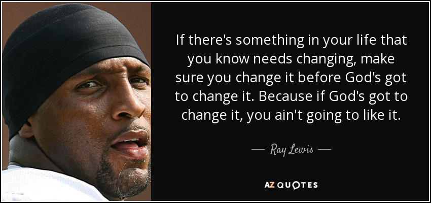 If there's something in your life that you know needs changing, make sure you change it before God's got to change it. Because if God's got to change it, you ain't going to like it. - Ray Lewis