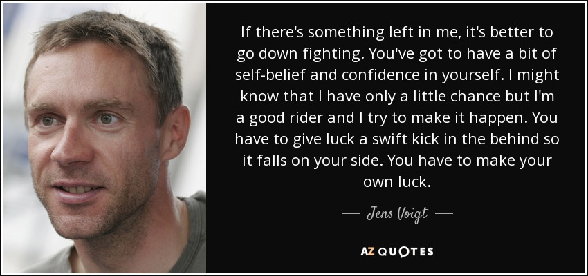 If there's something left in me, it's better to go down fighting. You've got to have a bit of self-belief and confidence in yourself. I might know that I have only a little chance but I'm a good rider and I try to make it happen. You have to give luck a swift kick in the behind so it falls on your side. You have to make your own luck. - Jens Voigt