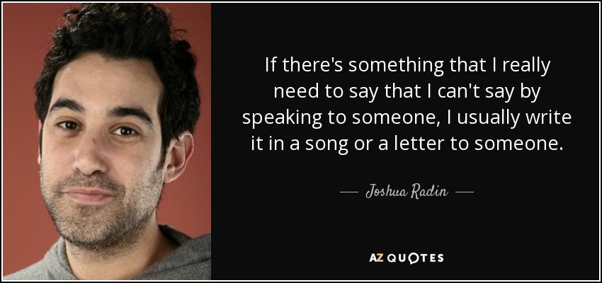 If there's something that I really need to say that I can't say by speaking to someone, I usually write it in a song or a letter to someone. - Joshua Radin