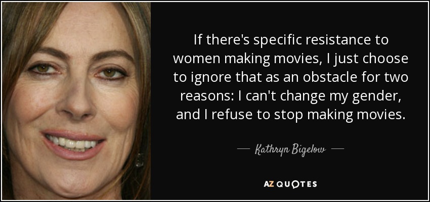 If there's specific resistance to women making movies, I just choose to ignore that as an obstacle for two reasons: I can't change my gender, and I refuse to stop making movies. - Kathryn Bigelow