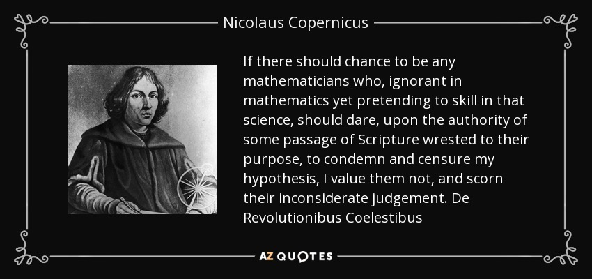 If there should chance to be any mathematicians who, ignorant in mathematics yet pretending to skill in that science, should dare, upon the authority of some passage of Scripture wrested to their purpose, to condemn and censure my hypothesis, I value them not, and scorn their inconsiderate judgement. De Revolutionibus Coelestibus - Nicolaus Copernicus