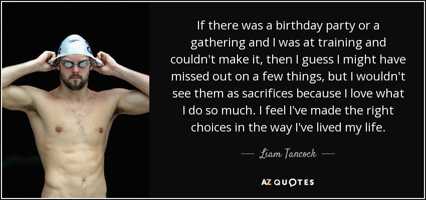 If there was a birthday party or a gathering and I was at training and couldn't make it, then I guess I might have missed out on a few things, but I wouldn't see them as sacrifices because I love what I do so much. I feel I've made the right choices in the way I've lived my life. - Liam Tancock