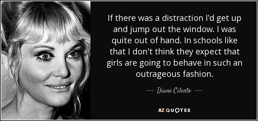If there was a distraction I'd get up and jump out the window. I was quite out of hand. In schools like that I don't think they expect that girls are going to behave in such an outrageous fashion. - Diane Cilento