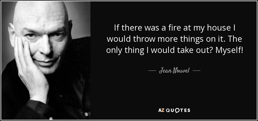 If there was a fire at my house I would throw more things on it. The only thing I would take out? Myself! - Jean Nouvel