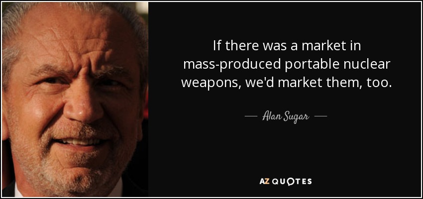 If there was a market in mass-produced portable nuclear weapons, we'd market them, too. - Alan Sugar