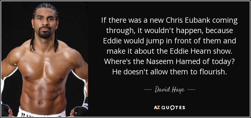 If there was a new Chris Eubank coming through, it wouldn't happen, because Eddie would jump in front of them and make it about the Eddie Hearn show. Where's the Naseem Hamed of today? He doesn't allow them to flourish. - David Haye