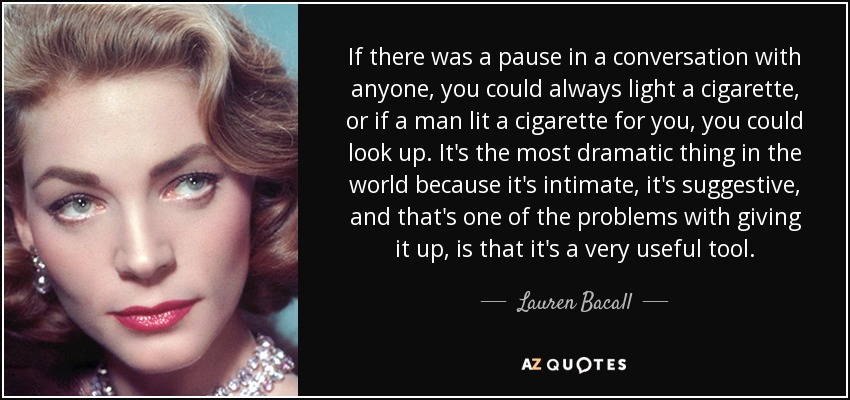 If there was a pause in a conversation with anyone, you could always light a cigarette, or if a man lit a cigarette for you, you could look up. It's the most dramatic thing in the world because it's intimate, it's suggestive, and that's one of the problems with giving it up, is that it's a very useful tool. - Lauren Bacall