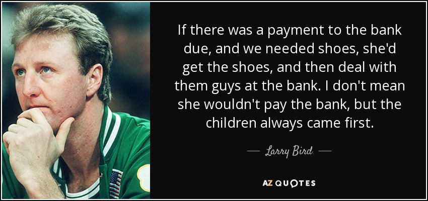 If there was a payment to the bank due, and we needed shoes, she'd get the shoes, and then deal with them guys at the bank. I don't mean she wouldn't pay the bank, but the children always came first. - Larry Bird