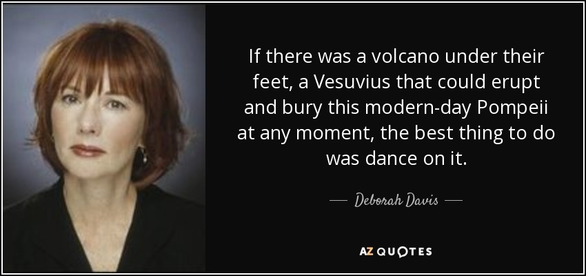 If there was a volcano under their feet, a Vesuvius that could erupt and bury this modern-day Pompeii at any moment, the best thing to do was dance on it. - Deborah Davis