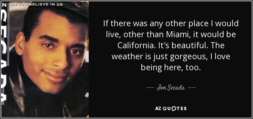 If there was any other place I would live, other than Miami, it would be California. It's beautiful. The weather is just gorgeous, I love being here, too. - Jon Secada