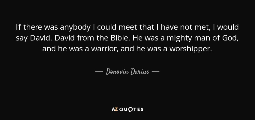 If there was anybody I could meet that I have not met, I would say David. David from the Bible. He was a mighty man of God, and he was a warrior, and he was a worshipper. - Donovin Darius