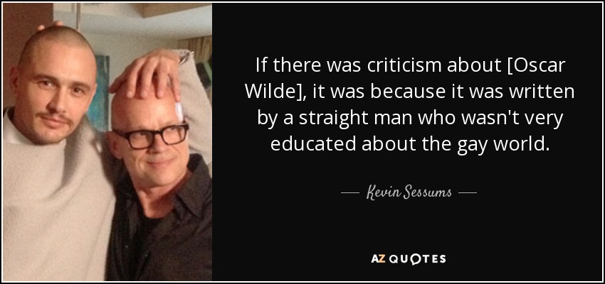 If there was criticism about [Oscar Wilde], it was because it was written by a straight man who wasn't very educated about the gay world. - Kevin Sessums