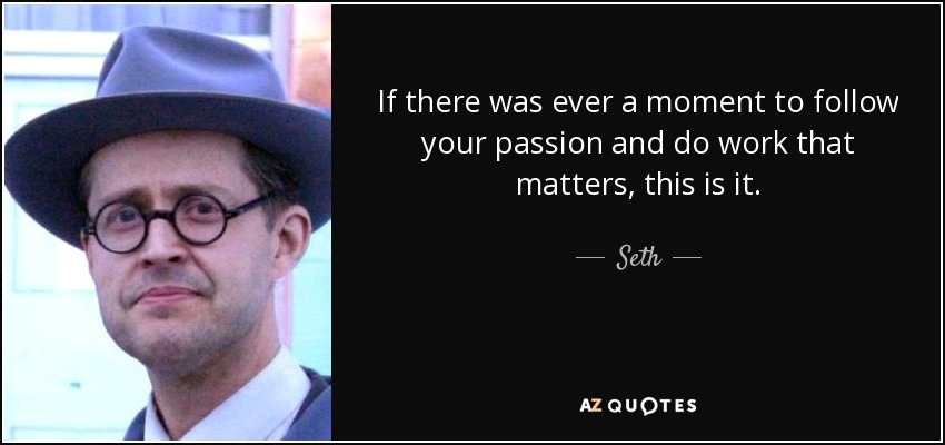 If there was ever a moment to follow your passion and do work that matters, this is it. - Seth