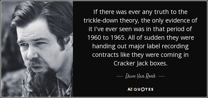 If there was ever any truth to the trickle-down theory, the only evidence of it I've ever seen was in that period of 1960 to 1965. All of sudden they were handing out major label recording contracts like they were coming in Cracker Jack boxes. - Dave Van Ronk