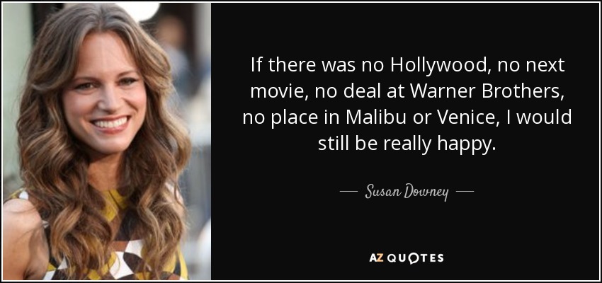If there was no Hollywood, no next movie, no deal at Warner Brothers, no place in Malibu or Venice, I would still be really happy. - Susan Downey