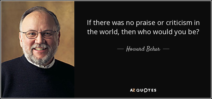 If there was no praise or criticism in the world, then who would you be? - Howard Behar