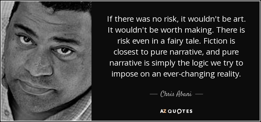 If there was no risk, it wouldn't be art. It wouldn't be worth making. There is risk even in a fairy tale. Fiction is closest to pure narrative, and pure narrative is simply the logic we try to impose on an ever-changing reality. - Chris Abani