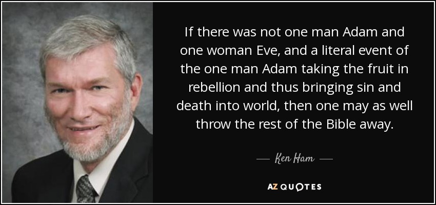 If there was not one man Adam and one woman Eve, and a literal event of the one man Adam taking the fruit in rebellion and thus bringing sin and death into world, then one may as well throw the rest of the Bible away. - Ken Ham