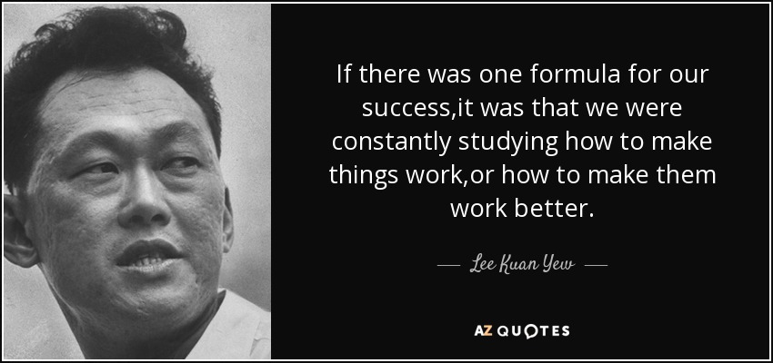 If there was one formula for our success,it was that we were constantly studying how to make things work,or how to make them work better. - Lee Kuan Yew
