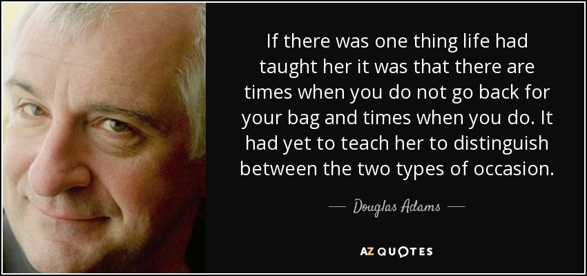 If there was one thing life had taught her it was that there are times when you do not go back for your bag and times when you do. It had yet to teach her to distinguish between the two types of occasion. - Douglas Adams