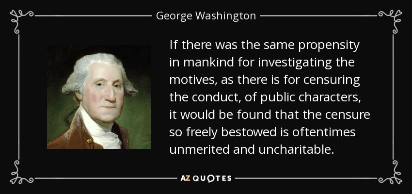 If there was the same propensity in mankind for investigating the motives, as there is for censuring the conduct, of public characters, it would be found that the censure so freely bestowed is oftentimes unmerited and uncharitable. - George Washington