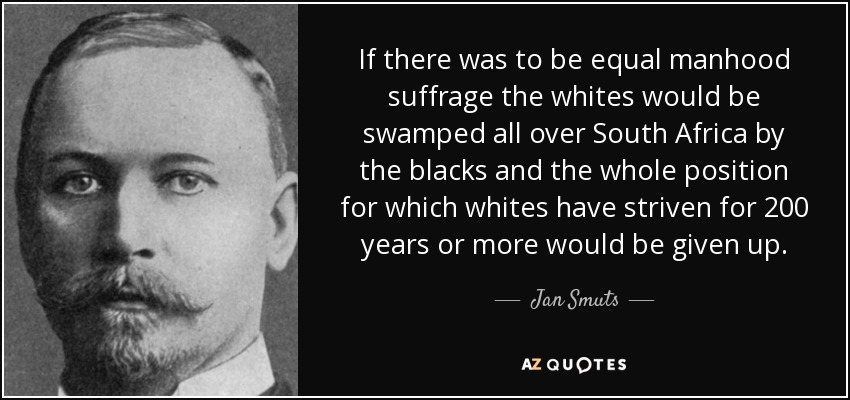 If there was to be equal manhood suffrage the whites would be swamped all over South Africa by the blacks and the whole position for which whites have striven for 200 years or more would be given up. - Jan Smuts