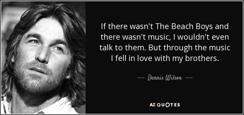 If there wasn't The Beach Boys and there wasn't music, I wouldn't even talk to them. But through the music I fell in love with my brothers. - Dennis Wilson