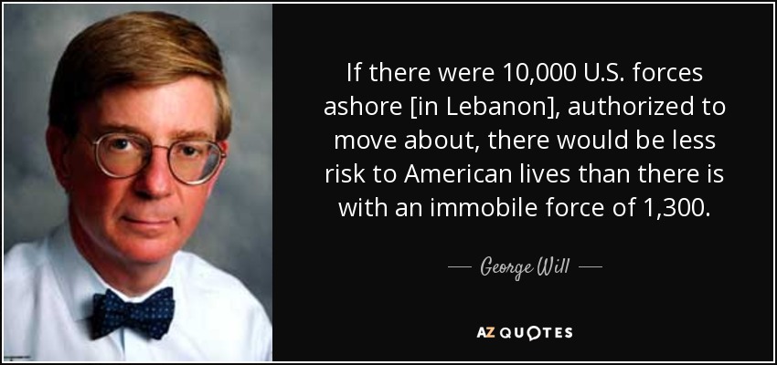 If there were 10,000 U.S. forces ashore [in Lebanon], authorized to move about, there would be less risk to American lives than there is with an immobile force of 1,300. - George Will