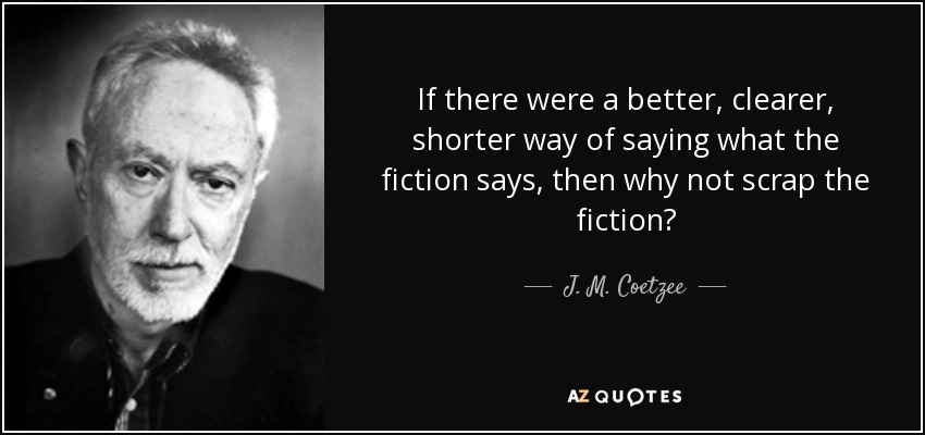 If there were a better, clearer, shorter way of saying what the fiction says, then why not scrap the fiction? - J. M. Coetzee