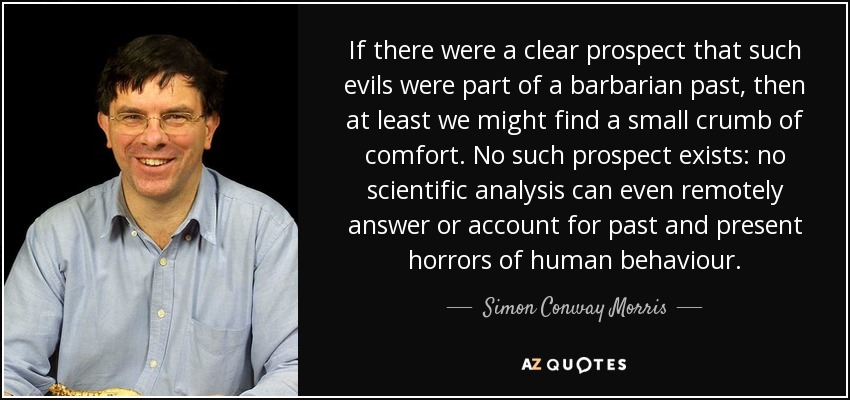 If there were a clear prospect that such evils were part of a barbarian past, then at least we might find a small crumb of comfort. No such prospect exists: no scientific analysis can even remotely answer or account for past and present horrors of human behaviour. - Simon Conway Morris