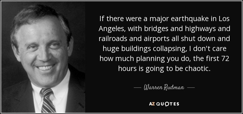 If there were a major earthquake in Los Angeles, with bridges and highways and railroads and airports all shut down and huge buildings collapsing, I don't care how much planning you do, the first 72 hours is going to be chaotic. - Warren Rudman