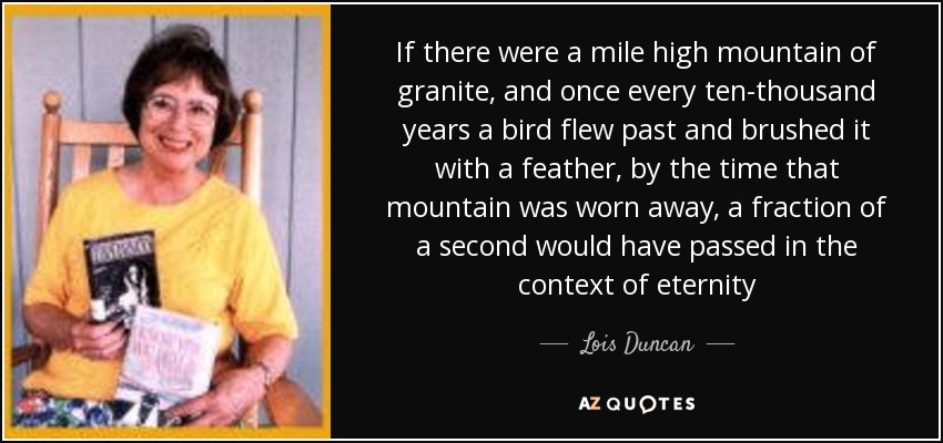If there were a mile high mountain of granite, and once every ten-thousand years a bird flew past and brushed it with a feather, by the time that mountain was worn away, a fraction of a second would have passed in the context of eternity - Lois Duncan