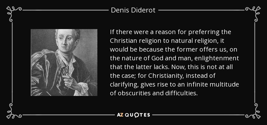 If there were a reason for preferring the Christian religion to natural religion, it would be because the former offers us, on the nature of God and man, enlightenment that the latter lacks. Now, this is not at all the case; for Christianity, instead of clarifying, gives rise to an infinite multitude of obscurities and difficulties. - Denis Diderot