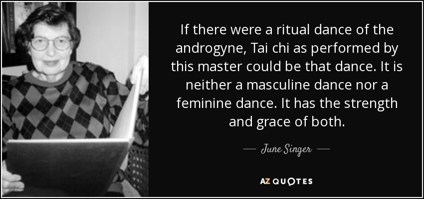 If there were a ritual dance of the androgyne, Tai chi as performed by this master could be that dance. It is neither a masculine dance nor a feminine dance. It has the strength and grace of both. - June Singer