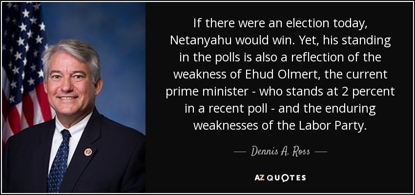 If there were an election today, Netanyahu would win. Yet, his standing in the polls is also a reflection of the weakness of Ehud Olmert, the current prime minister - who stands at 2 percent in a recent poll - and the enduring weaknesses of the Labor Party. - Dennis A. Ross