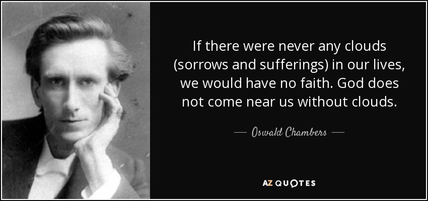 If there were never any clouds (sorrows and sufferings) in our lives, we would have no faith. God does not come near us without clouds. - Oswald Chambers
