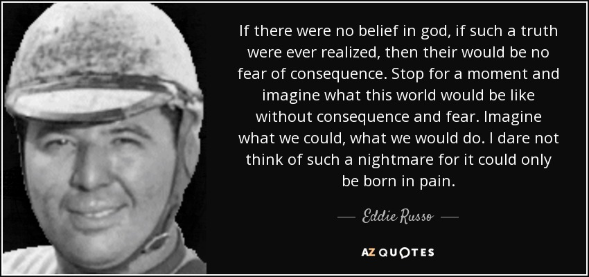 If there were no belief in god, if such a truth were ever realized, then their would be no fear of consequence. Stop for a moment and imagine what this world would be like without consequence and fear. Imagine what we could, what we would do. I dare not think of such a nightmare for it could only be born in pain. - Eddie Russo