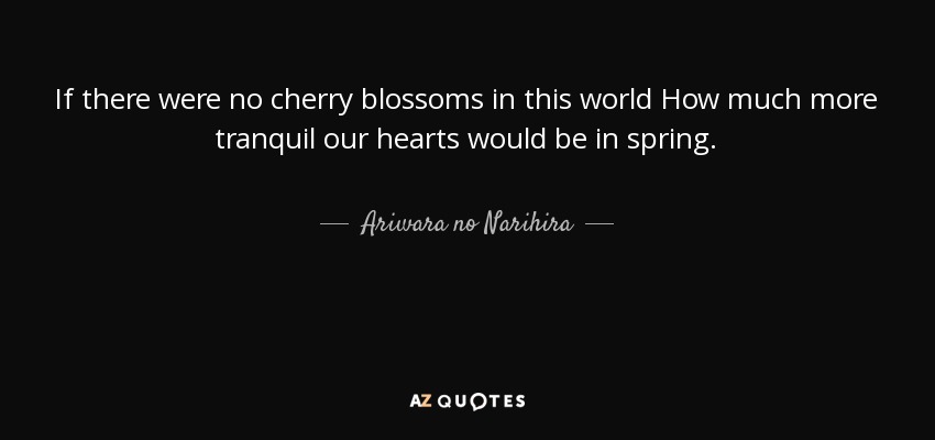 If there were no cherry blossoms in this world How much more tranquil our hearts would be in spring. - Ariwara no Narihira