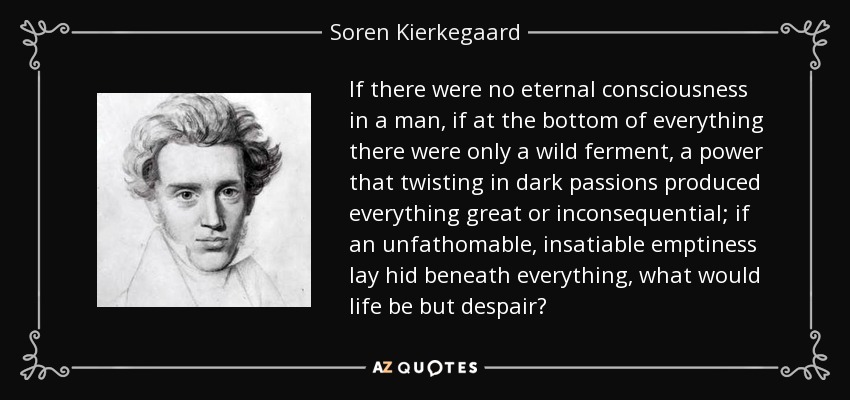 If there were no eternal consciousness in a man, if at the bottom of everything there were only a wild ferment, a power that twisting in dark passions produced everything great or inconsequential; if an unfathomable, insatiable emptiness lay hid beneath everything, what would life be but despair? - Soren Kierkegaard