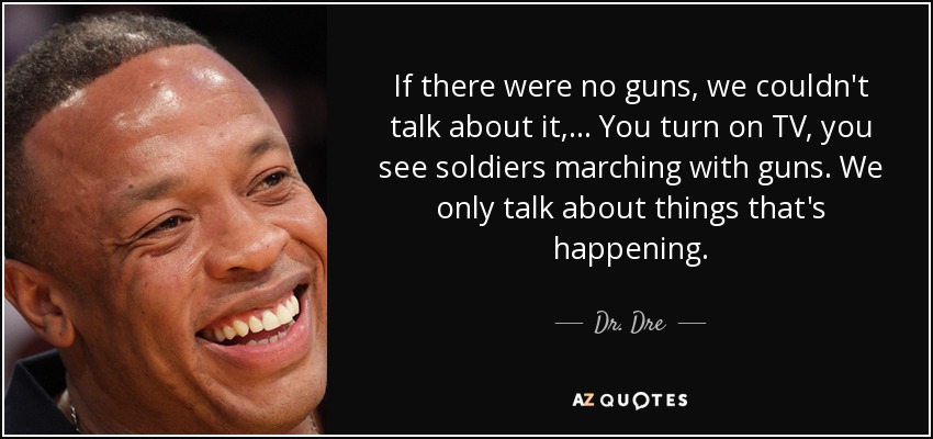 If there were no guns, we couldn't talk about it, ... You turn on TV, you see soldiers marching with guns. We only talk about things that's happening. - Dr. Dre
