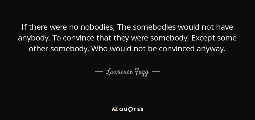 If there were no nobodies, The somebodies would not have anybody, To convince that they were somebody, Except some other somebody, Who would not be convinced anyway. - Lawrence Fagg