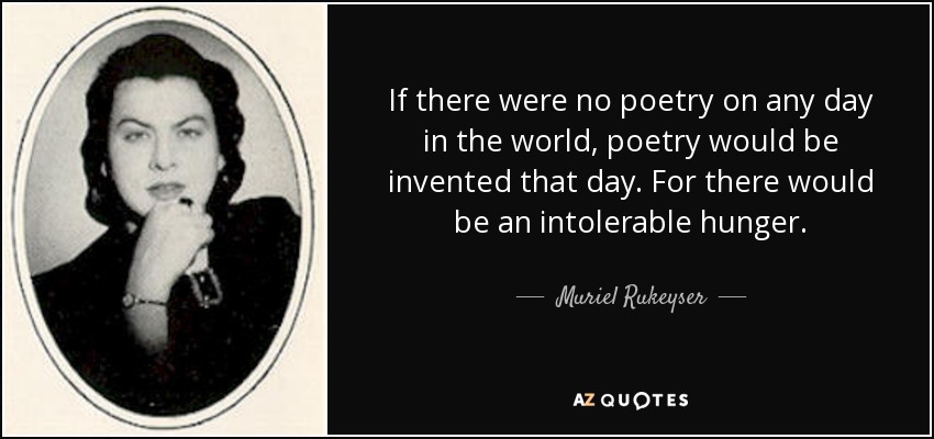 If there were no poetry on any day in the world, poetry would be invented that day. For there would be an intolerable hunger. - Muriel Rukeyser