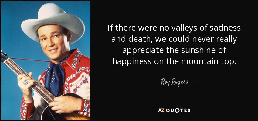 If there were no valleys of sadness and death, we could never really appreciate the sunshine of happiness on the mountain top. - Roy Rogers