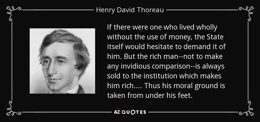 If there were one who lived wholly without the use of money, the State itself would hesitate to demand it of him. But the rich man--not to make any invidious comparison--is always sold to the institution which makes him rich.... Thus his moral ground is taken from under his feet. - Henry David Thoreau
